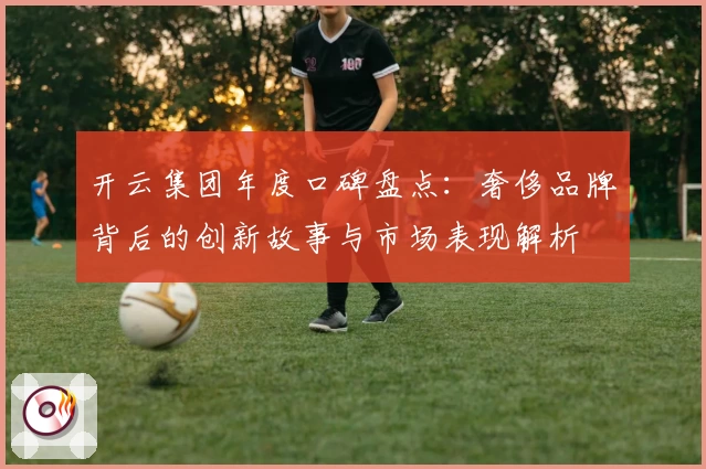 开云集团年度口碑盘点：奢侈品牌背后的创新故事与市场表现解析