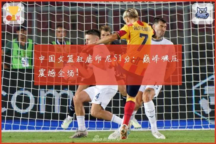 中国女篮狂虐印尼51分：巅峰碾压震撼全场！