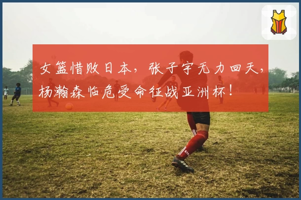 女篮惜败日本，张子宇无力回天，杨瀚森临危受命征战亚洲杯！