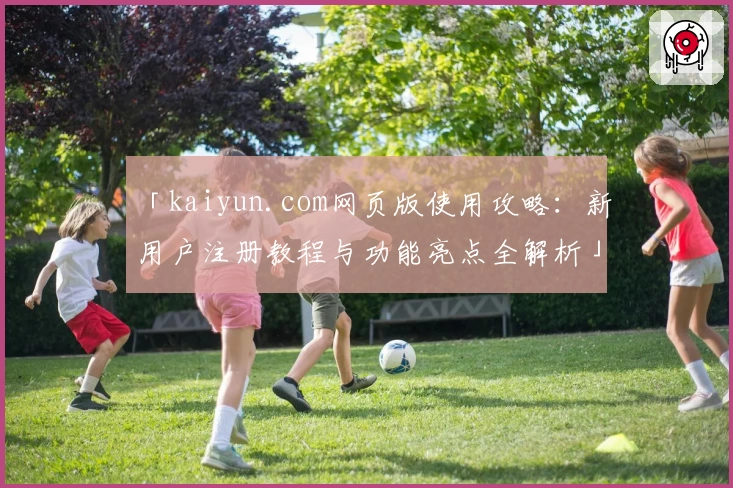 「kaiyun.com网页版使用攻略：新用户注册教程与功能亮点全解析」