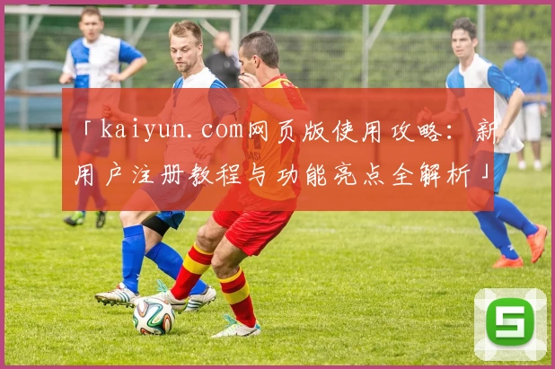 「kaiyun.com网页版使用攻略：新用户注册教程与功能亮点全解析」