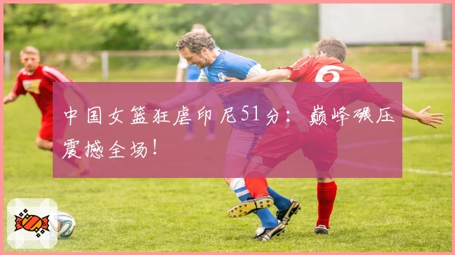 中国女篮狂虐印尼51分：巅峰碾压震撼全场！