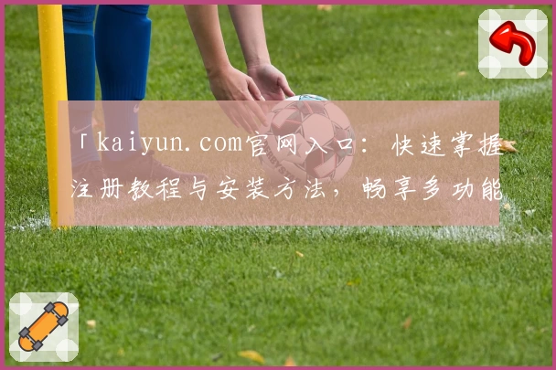 「kaiyun.com官网入口：快速掌握注册教程与安装方法，畅享多功能服务体验」