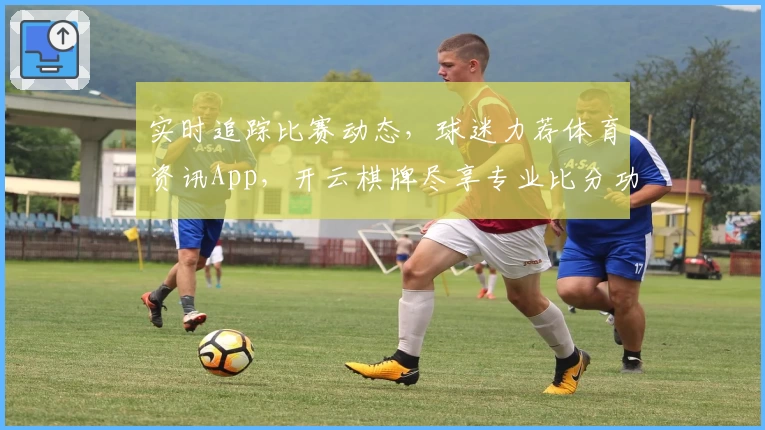 实时追踪比赛动态，球迷力荐体育资讯App，开云棋牌尽享专业比分功能