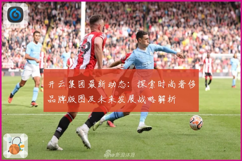 开云集团最新动态：探索时尚奢侈品牌版图及未来发展战略解析