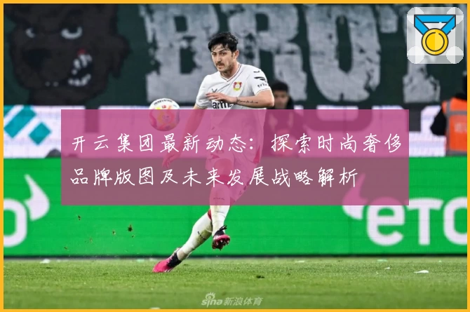 开云集团最新动态：探索时尚奢侈品牌版图及未来发展战略解析