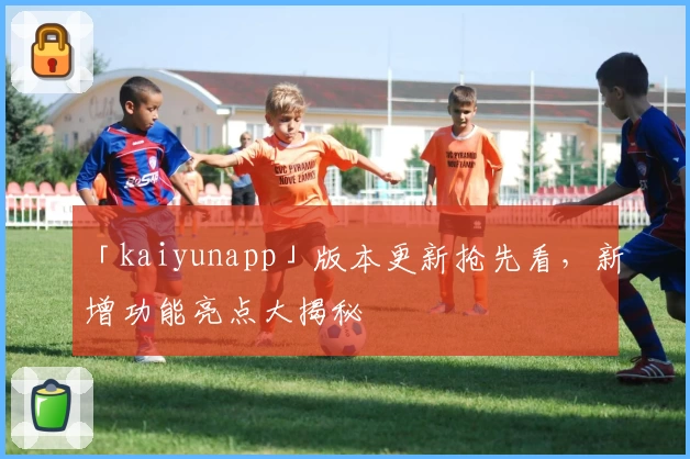 「kaiyunapp」版本更新抢先看，新增功能亮点大揭秘