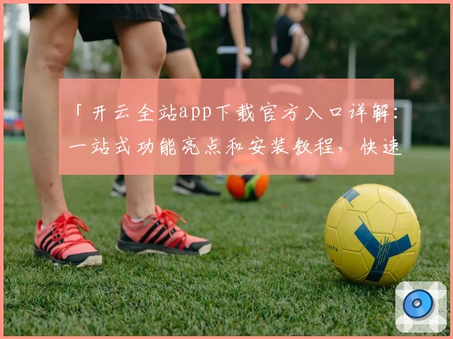 「开云全站app下载官方入口详解：一站式功能亮点和安装教程，快速上手全新体验」