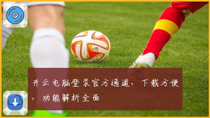 开云电脑登录官方通道，下载方便，功能解析全面