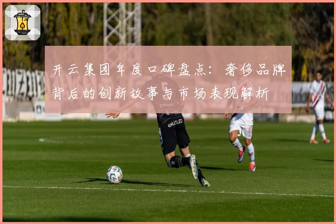 开云集团年度口碑盘点：奢侈品牌背后的创新故事与市场表现解析