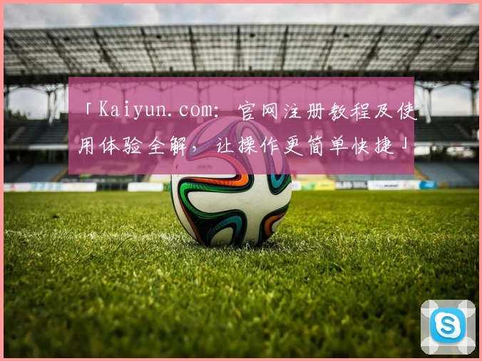 「Kaiyun.com：官网注册教程及使用体验全解，让操作更简单快捷」