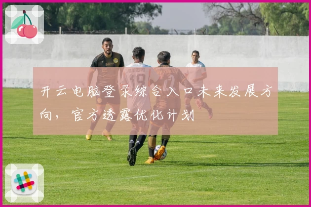 开云电脑登录综合入口未来发展方向，官方透露优化计划